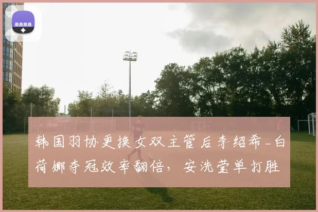 韩国羽协更换女双主管后李绍希_白荷娜夺冠效率翻倍，安洗莹单打胜率反降