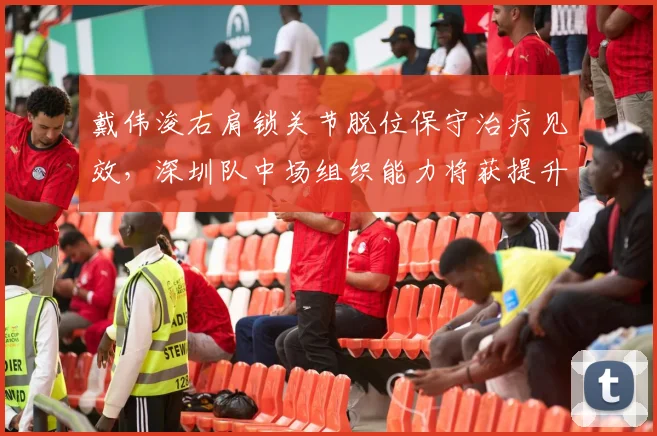 戴伟浚右肩锁关节脱位保守治疗见效，深圳队中场组织能力将获提升