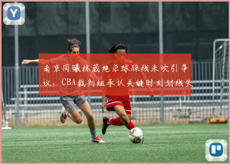 南京同曦林葳绝杀球踩线未吹引争议,CBA裁判组承认关键时刻划线失误
