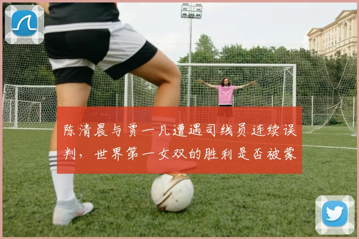 陈清晨与贾一凡遭遇司线员连续误判,世界第一女双的胜利是否被蒙上阴影?
