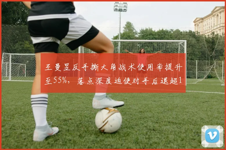 王曼昱反手撕大角战术使用率提升至55%，落点深度迫使对手后退超1.3米