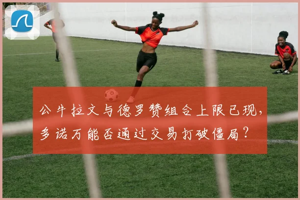 公牛拉文与德罗赞组合上限已现,多诺万能否通过交易打破僵局?